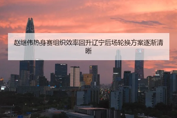 赵继伟热身赛组织效率回升辽宁后场轮换方案逐渐清晰
