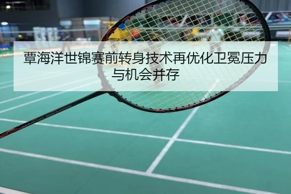 覃海洋世锦赛前转身技术再优化卫冕压力与机会并存