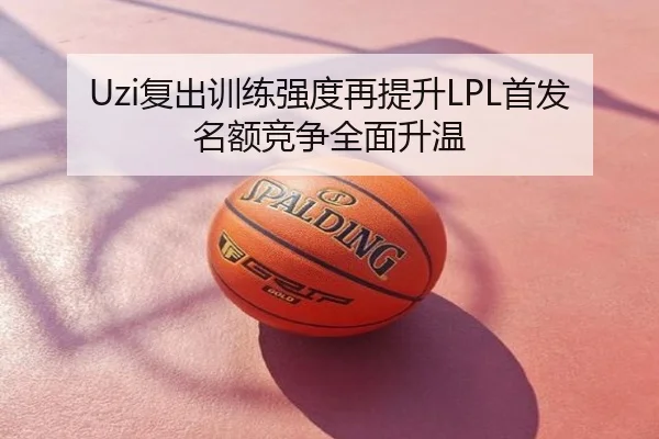 Uzi复出训练强度再提升LPL首发名额竞争全面升温