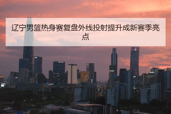 辽宁男篮热身赛复盘外线投射提升成新赛季亮点