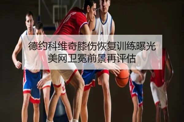 德约科维奇膝伤恢复训练曝光 美网卫冕前景再评估