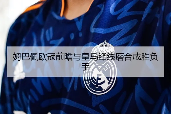 姆巴佩欧冠前瞻与皇马锋线磨合成胜负手