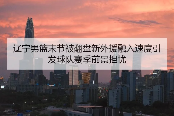 辽宁男篮末节被翻盘新外援融入速度引发球队赛季前景担忧