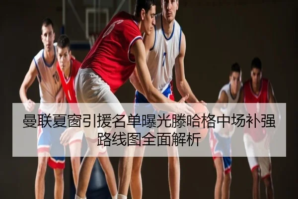 曼联夏窗引援名单曝光滕哈格中场补强路线图全面解析