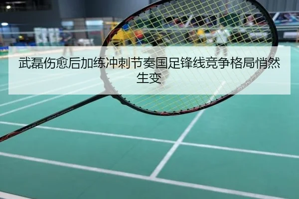 武磊伤愈后加练冲刺节奏国足锋线竞争格局悄然生变